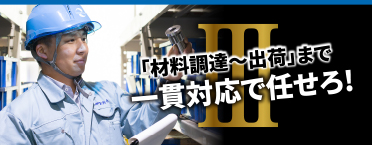 III 「材料調達〜出荷」まで一貫対応で任せろ!