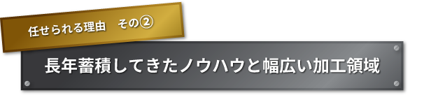 任せられる理由　その② 長年蓄積してきたノウハウと幅広い加工領域