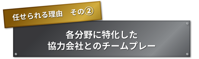 任せられる理由　その② 各分野に特化した協力会社とのチームプレー