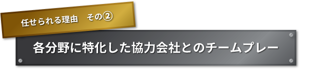 任せられる理由　その② 各分野に特化した協力会社とのチームプレー