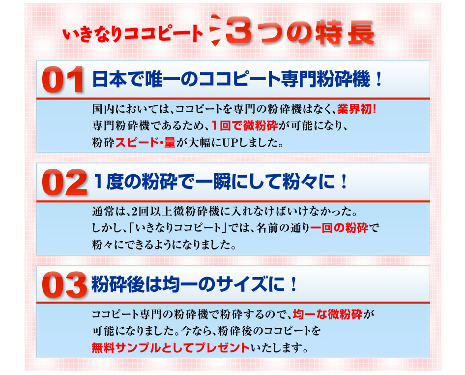 3つのポイント
①日本で唯一のココピート専門粉砕機！
国内においては、ココピートを専門の粉砕機はなく、業界初！
専門粉砕機であるため、１回で微粉砕が可能になり、粉砕スピード・量が大幅にＵＰしました。

②1度の粉砕で一瞬にして粉々に！
通常は、2回以上微粉砕機に入れなけばいけなかった。しかし、「いきなりココピート」では、名前の通り一回の粉砕で粉々にできるようになりました。

③粉砕後は均一のサイズに！
ココピート専門の粉砕機で粉砕するので、均一な微粉砕が可能になりました。今なら、粉砕後のココピートを無料サンプルとしてプレゼントいたします。